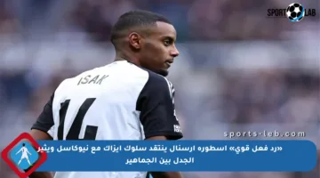 «رد فعل قوي» أسطورة أرسنال ينتقد سلوك إيزاك مع نيوكاسل ويثير الجدل بين الجماهير